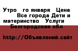  Утро 1-го января › Цена ­ 18 - Все города Дети и материнство » Услуги   . Белгородская обл.